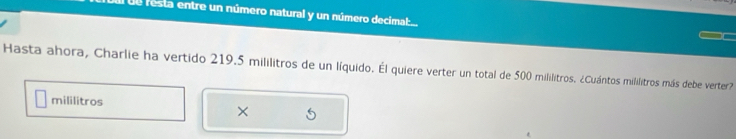 al de resta entre un número natural y un número decima:.. 
Hasta ahora, Charlie ha vertido 219.5 mililitros de un líquido. Él quiere verter un total de 500 mililitros. ¿Cuántos mililitros más debe verter? 
mililitros 
×