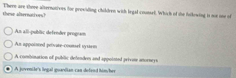 There are three alternatives for providing children with legal counsel. Which of the fullowing is not one of
these alternatives?
An all-public defender program
An appointed private-counsel system
A combination of public defenders and appointed private attorneys
A juvenile's legal guardian can defend him/her