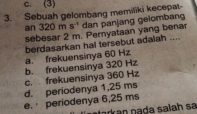 c. (3)
3. Sebuah gelombang memiliki kecepat-
an 320ms^(-1) dan panjang gelombang
sebesar 2 m. Pernyataan yang benar
berdasarkan hal tersebut adalah ....
a. frekuensinya 60 Hz
b. frekuensinya 320 Hz
c. frekuensinya 360 Hz
d. periodenya 1,25 ms
e. · periodenya 6,25 ms
ark an pada salah sa