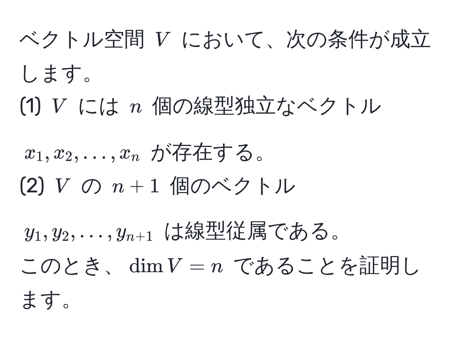 ベクトル空間 $V$ において、次の条件が成立します。  
(1) $V$ には $n$ 個の線型独立なベクトル $x_1, x_2, ..., x_n$ が存在する。  
(2) $V$ の $n+1$ 個のベクトル $y_1, y_2, ..., y_n+1$ は線型従属である。  
このとき、$dim V = n$ であることを証明します。