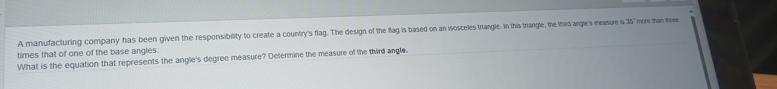 A manufacturing company has been given the responsibility to create a country's flag. The design of the flag is based on an isosceles triangle. In this tnangle, the third angle's measure is 35° more than three 
times that of one of the base angles. 
What is the equation that represents the angle's degree measure? Determine the measure of the third angle.