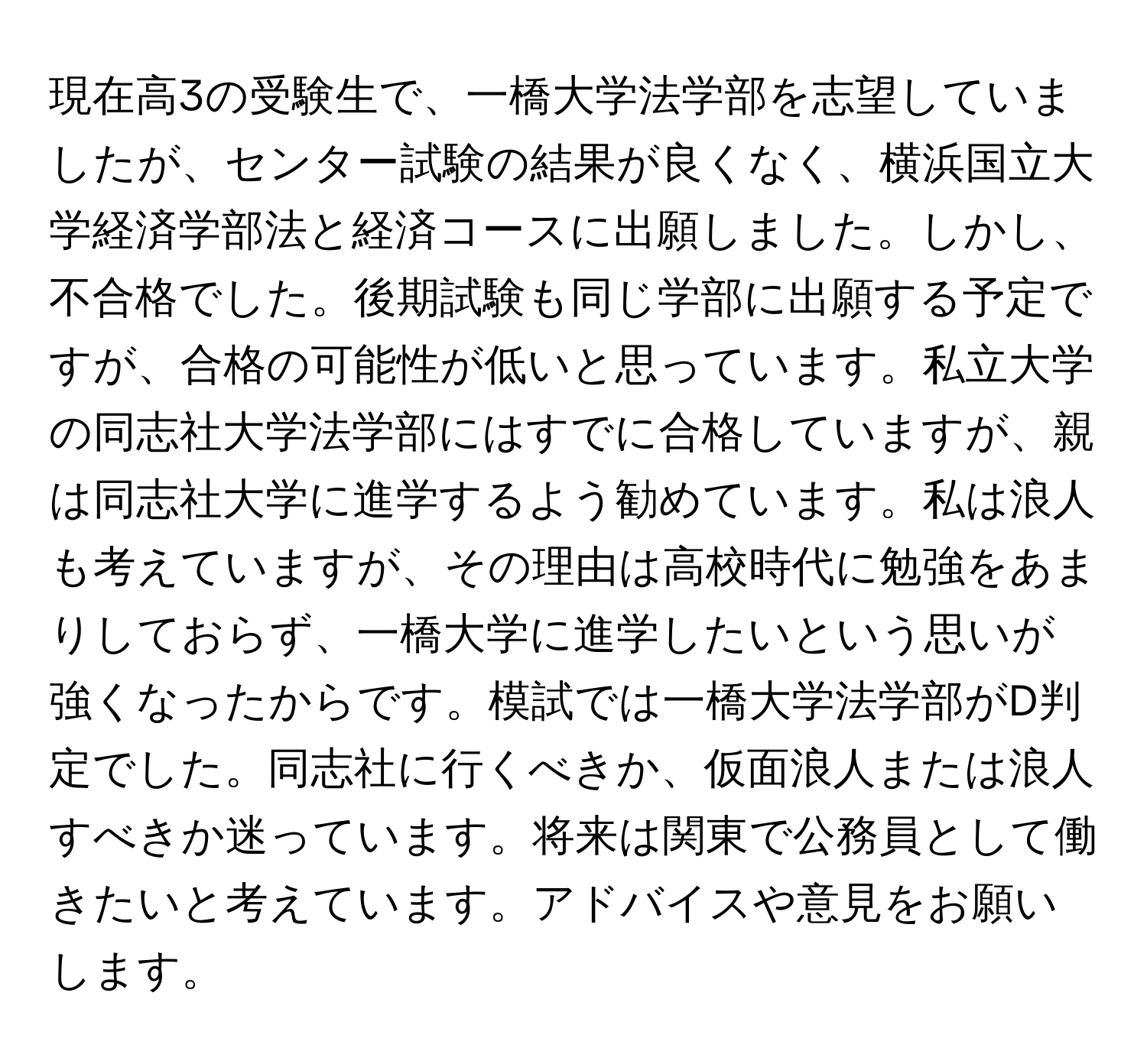 現在高3の受験生で、一橋大学法学部を志望していましたが、センター試験の結果が良くなく、横浜国立大学経済学部法と経済コースに出願しました。しかし、不合格でした。後期試験も同じ学部に出願する予定ですが、合格の可能性が低いと思っています。私立大学の同志社大学法学部にはすでに合格していますが、親は同志社大学に進学するよう勧めています。私は浪人も考えていますが、その理由は高校時代に勉強をあまりしておらず、一橋大学に進学したいという思いが強くなったからです。模試では一橋大学法学部がD判定でした。同志社に行くべきか、仮面浪人または浪人すべきか迷っています。将来は関東で公務員として働きたいと考えています。アドバイスや意見をお願いします。