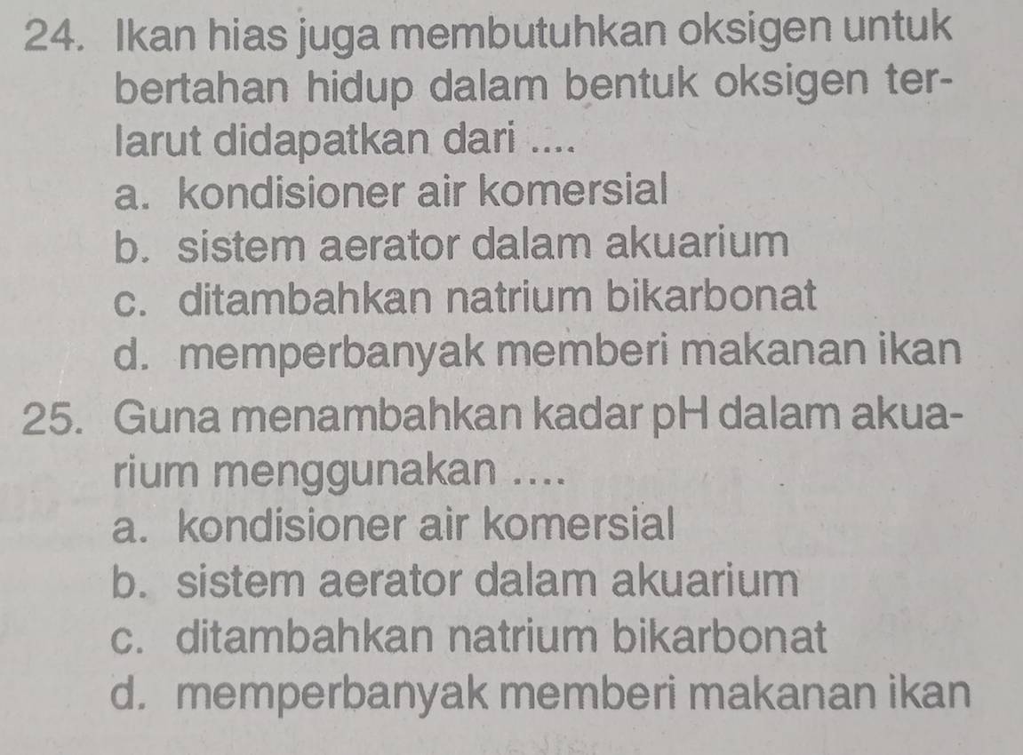 Ikan hias juga membutuhkan oksigen untuk
bertahan hidup dalam bentuk oksigen ter-
larut didapatkan dari ....
a. kondisioner air komersial
b. sistem aerator dalam akuarium
c. ditambahkan natrium bikarbonat
d. memperbanyak memberi makanan ikan
25. Guna menambahkan kadar pH dalam akua-
rium menggunakan ....
a. kondisioner air komersial
b. sistem aerator dalam akuarium
c. ditambahkan natrium bikarbonat
d. memperbanyak memberi makanan ikan