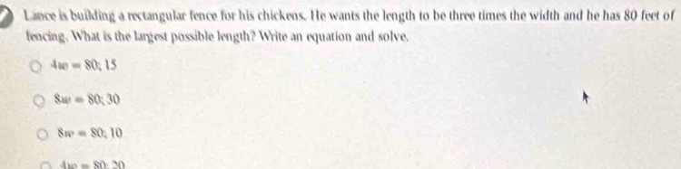 Lance is building a rectangular fence for his chickens. He wants the length to be three times the width and he has 80 feet of
fencing. What is the largest possible length? Write an equation and solve.
4ac=80:15
8av=80:30
8w=80,10
4w=80:20