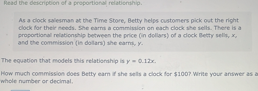 Read the description of a proportional relationship. 
As a clock salesman at the Time Store, Betty helps customers pick out the right 
clock for their needs. She earns a commission on each clock she sells. There is a 
proportional relationship between the price (in dollars) of a clock Betty sells, x, 
and the commission (in dollars) she earns, y. 
The equation that models this relationship is y=0.12x. 
How much commission does Betty earn if she sells a clock for $100? Write your answer as a 
whole number or decimal.