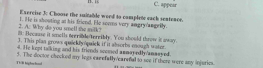 is C. appear
Exercise 3: Choose the suitable word to complete each sentence.
1. He is shouting at his friend. He seems very angry/angrily.
2. A: Why do you smell the milk?
B: Because it smells terrible/terribly. You should throw it away.
3. This plan grows quickly/quick if it absorbs enough water.
4. He kept talking and his friends seemed annoyedly/annoyed.
5. The doctor checked my legs carefully/careful to see if there were any injuries.
TVB highschool