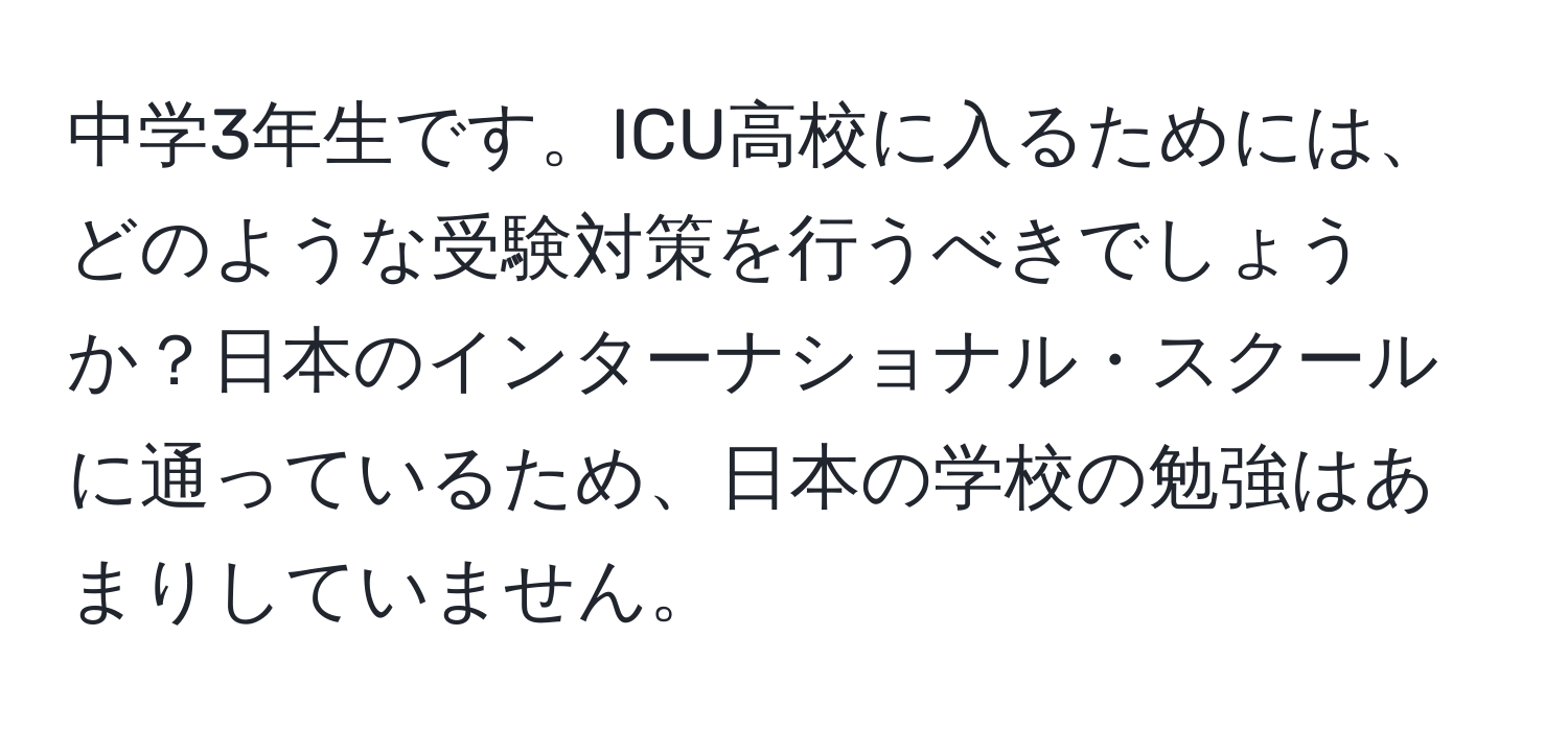 中学3年生です。ICU高校に入るためには、どのような受験対策を行うべきでしょうか？日本のインターナショナル・スクールに通っているため、日本の学校の勉強はあまりしていません。