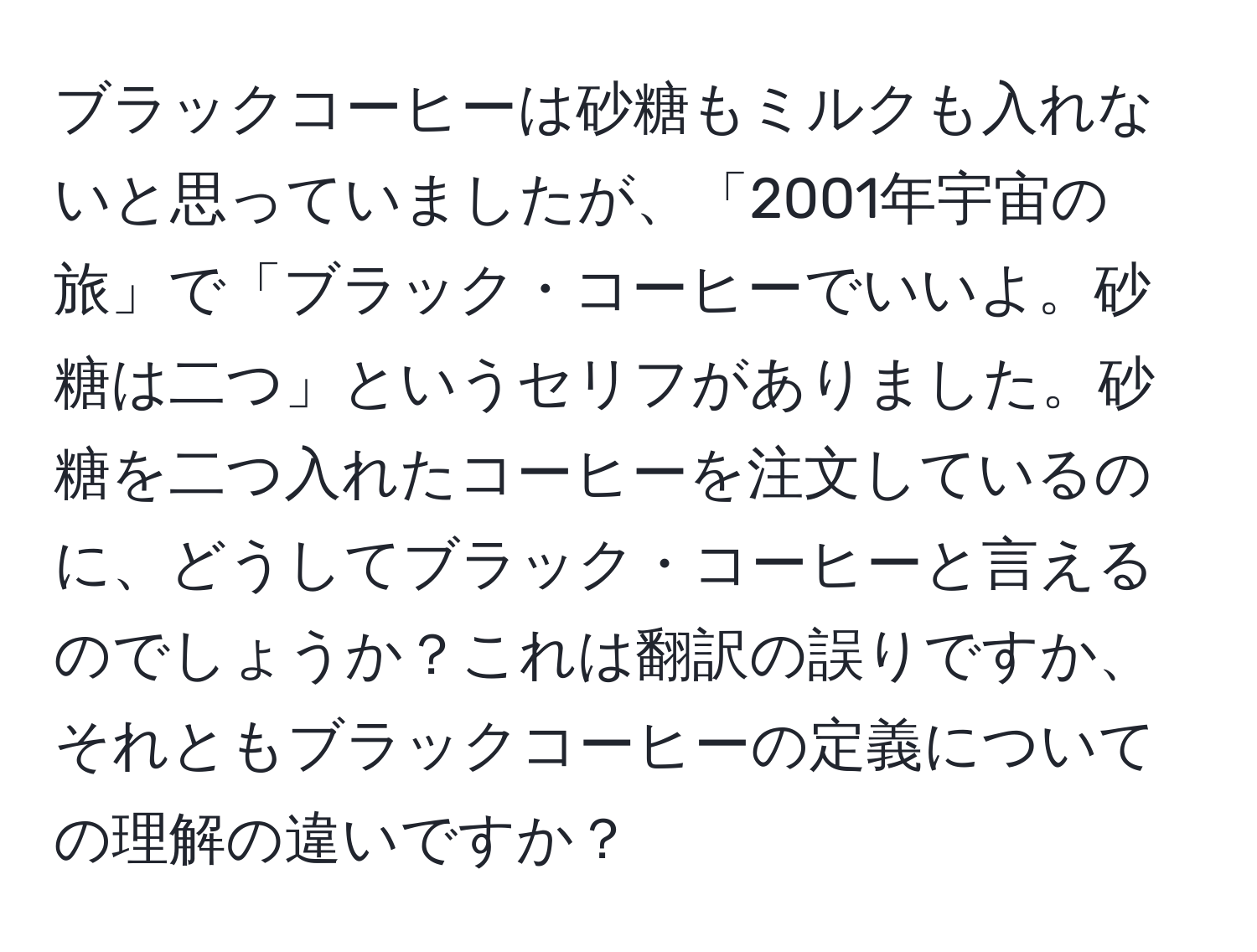 ブラックコーヒーは砂糖もミルクも入れないと思っていましたが、「2001年宇宙の旅」で「ブラック・コーヒーでいいよ。砂糖は二つ」というセリフがありました。砂糖を二つ入れたコーヒーを注文しているのに、どうしてブラック・コーヒーと言えるのでしょうか？これは翻訳の誤りですか、それともブラックコーヒーの定義についての理解の違いですか？