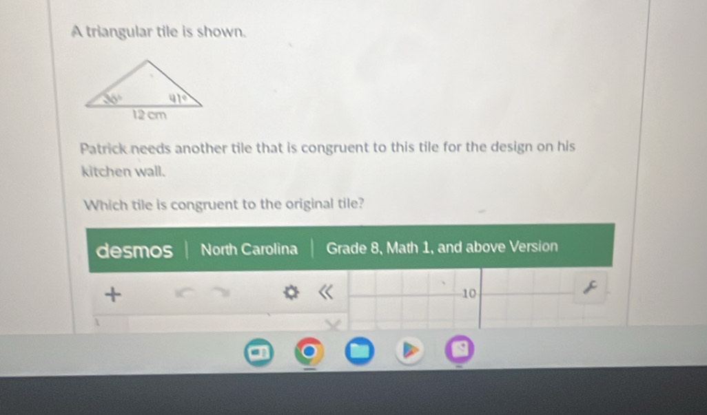 A triangular tile is shown.
Patrick needs another tile that is congruent to this tile for the design on his
kitchen wall.
Which tile is congruent to the original tile?
desmos North Carolina Grade 8, Math 1, and above Version
+
10