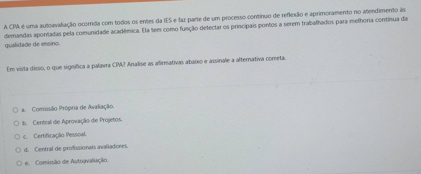 A CPA é uma autoavaliação ocorrida com todos os entes da IES e faz parte de um processo contínuo de reflexão e aprimoramento no atendimento às
demandas apontadas pela comunidade acadêmica. Ela tem como função detectar os principais pontos a serem trabalhados para melhoria contínua da
qualidade de ensino.
Em vista disso, o que significa a palavra CPA? Analise as afirmativas abaixo e assinale a alternativa correta.
a. Comissão Própria de Avaliação.
b. Central de Aprovação de Projetos.
c. Certificação Pessoal.
d. Central de profissionais avaliadores.
e. Comissão de Autoavaliação.