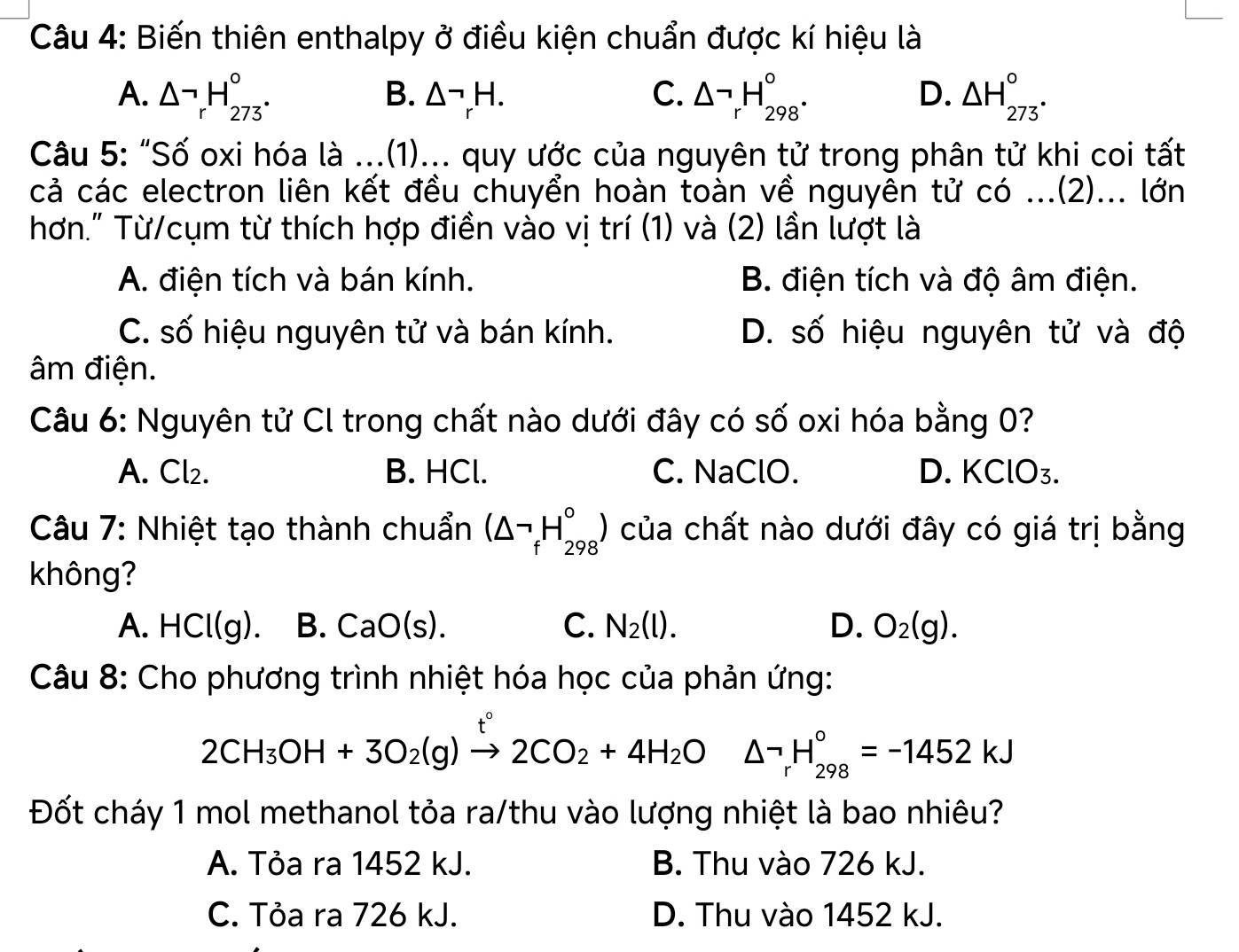 Biến thiên enthalpy ở điều kiện chuẩn được kí hiệu là
A. △ _rH_(273)°. △^(neg)_rH. C. △ neg _rH_(298)°. △ H_273°^circ 
B.
D.
Câu 5: “Số oxi hóa là ...(1)... quy ước của nguyên tử trong phân tử khi coi tất
cả các electron liên kết đều chuyển hoàn toàn về nguyên tử có ...(2)... lớn
hơn." Từ/cụm từ thích hợp điền vào vị trí (1) và (2) lần lượt là
A. điện tích và bán kính. B. điện tích và độ âm điện.
C. số hiệu nguyên tử và bán kính. D. số hiệu nguyên tử và độ
âm điện.
Câu 6: Nguyên tử Cl trong chất nào dưới đây có số oxi hóa bằng 0?
A. Cl₂. B. HCl. C. NaClO. D. KClO₃.
Câu 7: Nhiệt tạo thành chuẩn (△ neg _fH_(298)°) của chất nào dưới đây có giá trị bằng
không?
A. HCl(g). B. CaO(s). C. N_2(l). D. O_2(g).
Câu 8: Cho phương trình nhiệt hóa học của phản ứng:
2CH_3OH+3O_2(g)xrightarrow t2CO_2+4H_2O △ neg _rH_(298)°=-1452kJ
Đốt cháy 1 mol methanol tỏa ra/thu vào lượng nhiệt là bao nhiêu?
A. Tỏa ra 1452 kJ. B. Thu vào 726 kJ.
C. Tỏa ra 726 kJ. D. Thu vào 1452 kJ.