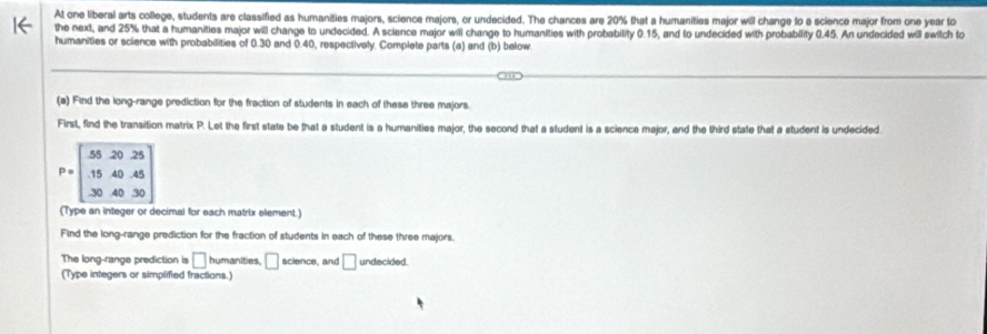 At one liberal arts college, students are classified as humanities majors, science majors, or undecided. The chances are 20% that a humanities major will change to e science major from one year to 
the next, and 25% that a humanities major will change to undecided. A science major will change to humanities with probability 0.15, and to undecided with probability 0.45. An undecided will switch to 
humanities or science with probabilities of 0.30 and 0.40, respectively. Complete parts (a) and (b) below 
(a) Find the long-range prediction for the fraction of students in each of these three majors. 
First, find the transition matrix P. Let the first state be that a student is a humanities major, the second that a student is a science major, and the third state that a student is undecided.
P=beginbmatrix 55&20&25 15&40&45 30&40&30endbmatrix
(Type an integer or decimal for each matrix element.) 
Find the long-range prediction for the fraction of students in each of these three majors. 
The long-range prediction is □ humanities, □ science, and □ undscided. 
(Type integers or simplified fractions.)