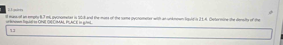 lf mass of an empty 8.7 mL pycnometer is 10.8 and the mass of the same pycnometer with an unknown liquid is 21.4. Determine the density of the 
unknown liquid to ONE DECIMAL PLACE in g/mL. 
1.2