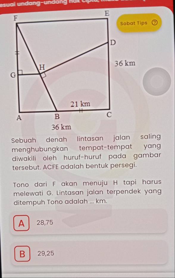 esuai u ndang und h a k c h
Sebuah denah lintasan jalan salin
menghubungkan tempat-tempat yan 
diwakili oleh huruf-huruf pada gambar
tersebut. ACFE adalah bentuk persegi.
Tono dari F akan menuju H tapi harus
melewati G. Lintasan jalan terpendek yang
ditempuh Tono adalah ... km.
A 28,75
B 29,25