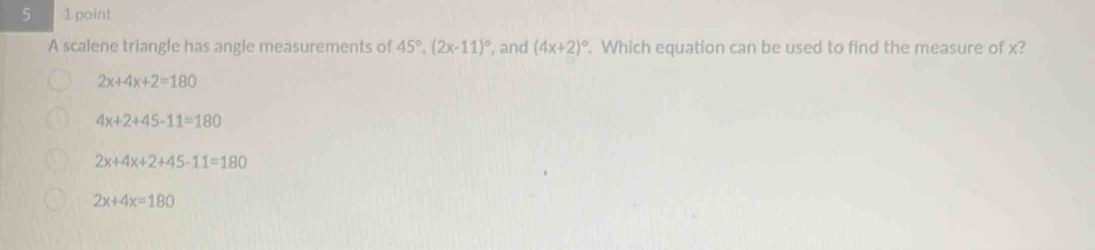 5 1 point
A scalene triangle has angle measurements of 45°, (2x-11)^circ  , and (4x+2)^circ . Which equation can be used to find the measure of x?
2x+4x+2=180
4x+2+45-11=180
2x+4x+2+45-11=180
2x+4x=180