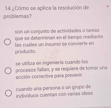 14 ¿Cómo se aplica la resolución de *
problemas?
son un conjunto de actividades o tareas
que se determinan en el tiempo mediante
las cuales un insumo se convierte en
producto.
se utiliza en ingeniería cuando los
procesos fallan, y se requiere de tomar una
acción correctiva para prevenir.
cuando una persona o un grupo de
individuos cuentan con varias ideas