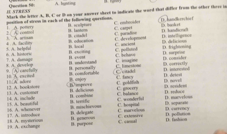 Qu
Question 50: A. hunting B. funny
II. STRESS
Mark the letter A, B, C or D on your answer sheet to indicate the word that differ from the other three in
position of stress in each of the following questions.
1. A. pottery B. sculpture C. embroider D. handkerchief
2. Al control B. lantern C. carpet D. basket
3. A. artisan B. citadel C. paradise D. handicraft
4 . A. facility B. education C. development D. intelligence
5. A. helpful B. local C. ancient D. delicious
6. A. historic B. exciting C. polluted D. frightening
7. A. damage B. event C. behave D. surprise
8. A. develop B. understand C. imagine D. consider
9. A carefully B. personally C. limestone D. correctly
10. A. excited B. comfortable C citadel D. interested
C. fancy D. detest
11. A. adore B. enjoy C. goldfish D. novel
12. A. bookstore Bimprove
13. A. customer B. delicious C. grocery D. resident
14. A. include B. combine C. balance D. reduce
15. A. beautiful B. terrific C. wonderful D. marvelous
16. A. whenever B. mischievous C. hospital D. separate D. currency
17. A. introduce B. delegate C. marvelous
18. A. mysterious B. generous C. extensive D. pollution
19. A. exchange B. purpose C. casual D. fashion