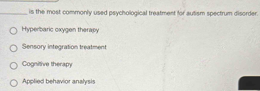 is the most commonly used psychological treatment for autism spectrum disorder.
Hyperbaric oxygen therapy
Sensory integration treatment
Cognitive therapy
Applied behavior analysis