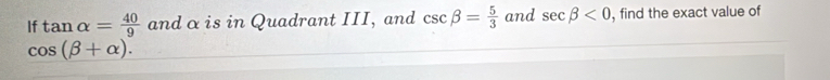 If tan alpha = 40/9  and α is in Quadrant III, and csc beta = 5/3  and sec beta <0</tex> , find the exact value of
cos (beta +alpha ).