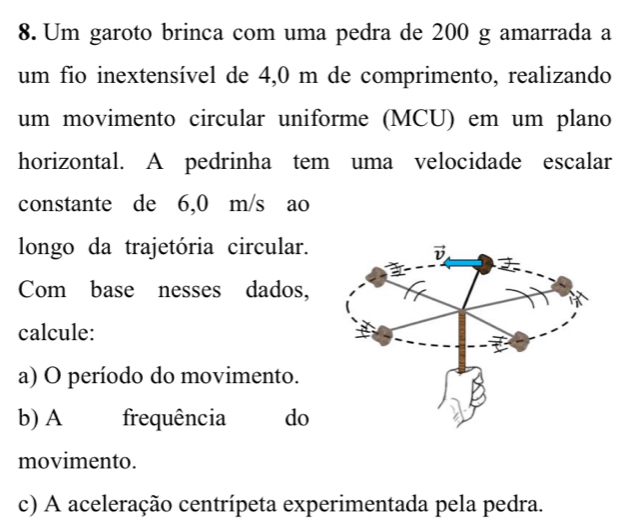 Um garoto brinca com uma pedra de 200 g amarrada a
um fio inextensível de 4,0 m de comprimento, realizando
um movimento circular uniforme (MCU) em um plano
horizontal. A pedrinha tem uma velocidade escalar
constante de 6,0 m/s ao
longo da trajetória circular.
Com base nesses dados,
calcule:
a) O período do movimento.
b) A frequência do
movimento.
c) A aceleração centrípeta experimentada pela pedra.