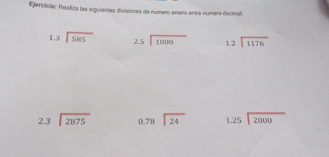 Realiza las siguientes divisiones de numero entero entre numero decimal.
beginarrayr 1.3encloselongdiv 585endarray
beginarrayr 2.5encloselongdiv 1000endarray
beginarrayr 1.2encloselongdiv 1176endarray
beginarrayr 2.3encloselongdiv 2875endarray
beginarrayr 0.78encloselongdiv 24endarray
beginarrayr 1.25encloselongdiv 2000endarray