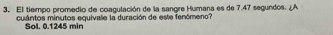 El tiempo promedio de coagulación de la sangre Humana es de 7.47 segundos. A
cuántos minutos equivale la duración de este fenómeno?
Sol. 0.1245 min