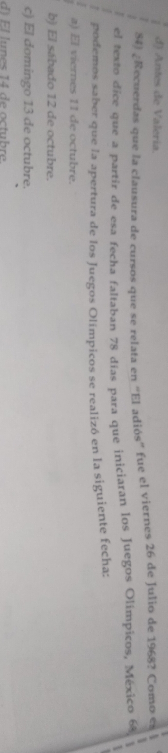 d) Antes de Valeria.
84) ¿Recuerdas que la clausura de cursos que se relata en “El adiós” fue el viernes 26 de Julio de 1968? Como es
el texto dice que a partir de esa fecha faltaban 78 días para que iniciaran los Juegos Olímpicos, México 6
podemos saber que la apertura de los Juegos Olímpicos se realizó en la siguiente fecha:
a) El viernes 11 de octubre.
b) El sábado 12 de octubre.
c) El domingo 13 de octubre.
F l lu n es 14 d e octubr