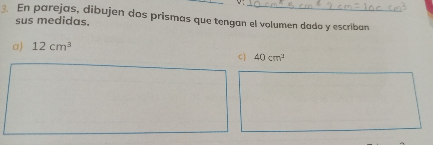 v:_ 
3. En parejas, dibujen dos prismas que tengan el volumen dado y escriban 
sus medidas. 
a) 12cm^3
c) 40cm^3