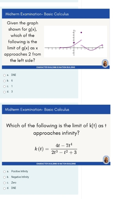 Midterm Examination- Basic Calculus
Given the graph
shown for g(x), 
which of the
following is the
limit of g(x) as x
approaches 2 from
the left side?
CHARACTER BUILDING IS NATION BUILDING
a. DNE
b. 6
c. 1
d. 3
Midterm Examination- Basic Calculus
Which of the following is the limit of k(t) as t
approaches infinity?
k(t)= (4t-7t^4)/2t^3-t^2+3 
CHARACTER BUILDING IS NATION BUILDING
a. Positive Infinity
b. Negative Infinity
c. Zero
d. DNE