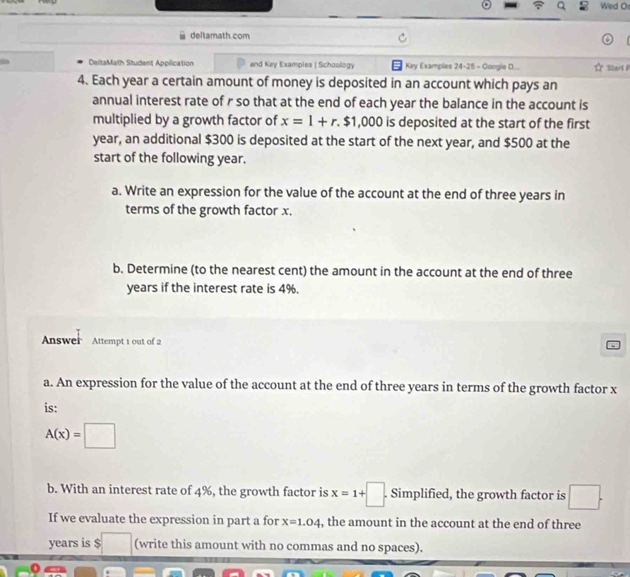 Wed O 
deltamath.com 
DeltaMath Student Application and Key Examples | Schoology Key Examples 24-25 - Google D.... ☆ Start P 
4. Each year a certain amount of money is deposited in an account which pays an 
annual interest rate of r so that at the end of each year the balance in the account is 
multiplied by a growth factor of x=1+r.$1,000 is deposited at the start of the first
year, an additional $300 is deposited at the start of the next year, and $500 at the 
start of the following year. 
a. Write an expression for the value of the account at the end of three years in 
terms of the growth factor x. 
b. Determine (to the nearest cent) the amount in the account at the end of three
years if the interest rate is 4%. 
Answer Attempt 1 out of 2 
a. An expression for the value of the account at the end of three years in terms of the growth factor x
is:
A(x)=□
b. With an interest rate of 4%, the growth factor is x=1+□. Simplified, the growth factor is □. 
If we evaluate the expression in part a for x=1.04 , the amount in the account at the end of three
years is $ (write this amount with no commas and no spaces).