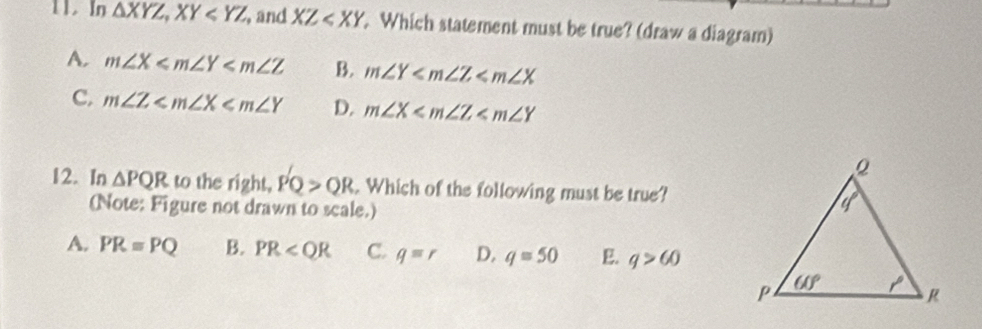 In △ XYZ,XY , and XZ . Which statement must be true? (draw a diagram)
A. m∠ X B. m∠ Y
C, m∠ Z D. m∠ X
12. In △ PQR to the right, PQ>QR. Which of the following must be true?
(Note: Figure not drawn to scale.)
A. PR=PQ B. PR C. q=r D. q=50 E. q>60