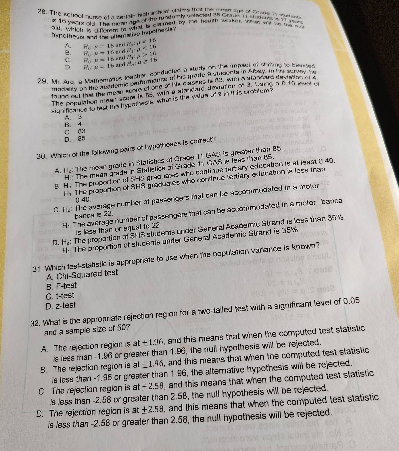 The school nurse of a certain high school claims that the mean age of Grade 11 studente
is 16 years old. The mean age of the randomly selected 35 Grade 11 students is 17 years
old, which is different to what is claimed by the health worker. What will be the null
hypothesis and the alternative hypothesis?
A. H_0:mu =16 and H_1:mu != 16
H_1:mu <16</tex>
B. H_0:mu =16 and H_1:mu >16
and
C. H_0:mu =16 and H_a:mu ≥ 16
D. H_0:mu =16
29. Mr. Arq. a Mathematics teacher, conducted a study on the impact of shifting to blended
modality on the academic performance of his grade 9 students in Albay. In his survey, he
found out that the mean score of one of his classes is 83, with a standard deviation of 4
The population mean score is 85, with a standard deviation of 3. Using a 0.10 level of
significance to test the hypothesis, what is the value of x in this problem?
A. 3
B. 4
C. 83
D. 85
30. Which of the following pairs of hypotheses is correct?
A. H: The mean grade in Statistics of Grade 11 GAS is greater than 85.
H₁: The mean grade in Statistics of Grade 11 GAS is less than 85.
B. H。: The proportion of SHS graduates who continue tertiary education is at least 0.40.
H₁: The proportion of SHS graduates who continue tertiary education is less than
C. H_o * The average number of passengers that can be accommodated in a motor
0.40.
H: The average number of passengers that can be accommodated in a motor banca
banca is 22.
is less than or equal to 22.
D. H: The proportion of SHS students under General Academic Strand is less than 35%.
H_1: The proportion of students under General Academic Strand is 35%
31. Which test-statistic is appropriate to use when the population variance is known?
A. Chi-Squared test
B. F-test
C. t-test
D. z-test
32. What is the appropriate rejection region for a two-tailed test with a significant level of 0.05
and a sample size of 50?
A. The rejection region is at ± 1.96 , and this means that when the computed test statistic
is less than -1.96 or greater than 1.96, the null hypothesis will be rejected.
B. The rejection region is at ± 1.96 , and this means that when the computed test statistic
is less than -1.96 or greater than 1.96, the alternative hypothesis will be rejected.
C. The rejection region is at ± 2.58 , and this means that when the computed test statistic
is less than -2.58 or greater than 2.58, the null hypothesis will be rejected.
D. The rejection region is at ± 2.58 , and this means that when the computed test statistic
is less than -2.58 or greater than 2.58, the null hypothesis will be rejected.