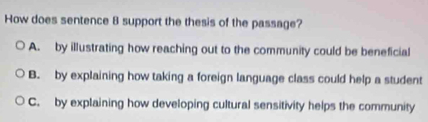 How does sentence 8 support the thesis of the passage?
A. by illustrating how reaching out to the community could be beneficial
B. by explaining how taking a foreign language class could help a student
C. by explaining how developing cultural sensitivity helps the community