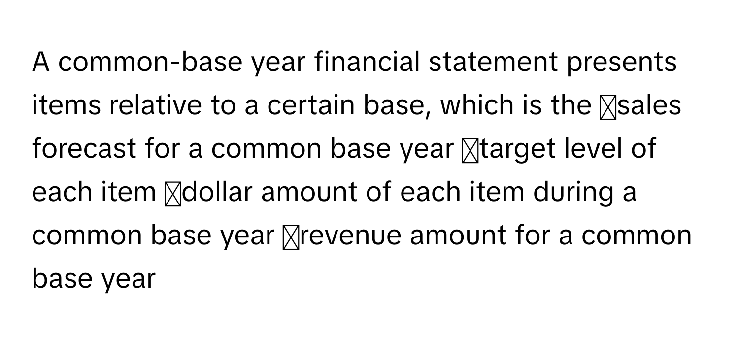 A common-base year financial statement presents items relative to a certain base, which is the ◻sales forecast for a common base year ◻target level of each item ◻dollar amount of each item during a common base year ◻revenue amount for a common base year