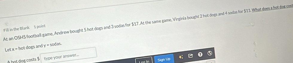 At an OSHS football game, Andrew bought 5 hot dogs and 3 sodas for $17. At the same game, Virginia bought 2 hot dogs and 4 sodas for $11. What does a hot dog cos 
Fill in the Blank 1 point 
Let x= hot dogs and y=sodas. 
A hot dog costs $ type your answer... 
Sign Up