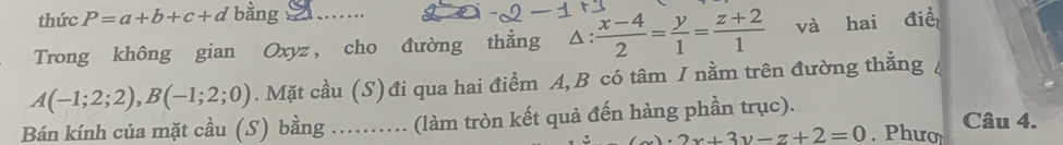 thức P=a+b+c+d bằng 
Trong không gian Oxyz , cho đường thẳng^(frac x-4)2= y/1 = (z+2)/1  và hai điề
A(-1;2;2), B(-1;2;0). Mặt cầu (S) đi qua hai điểm A, B có tâm / nằm trên đường thẳng 
Bán kính của mặt cầu (S) bằng ……. (làm tròn kết quả đến hàng phần trục). . Phươ Câu 4.
_ 2x+3y-z+2=0