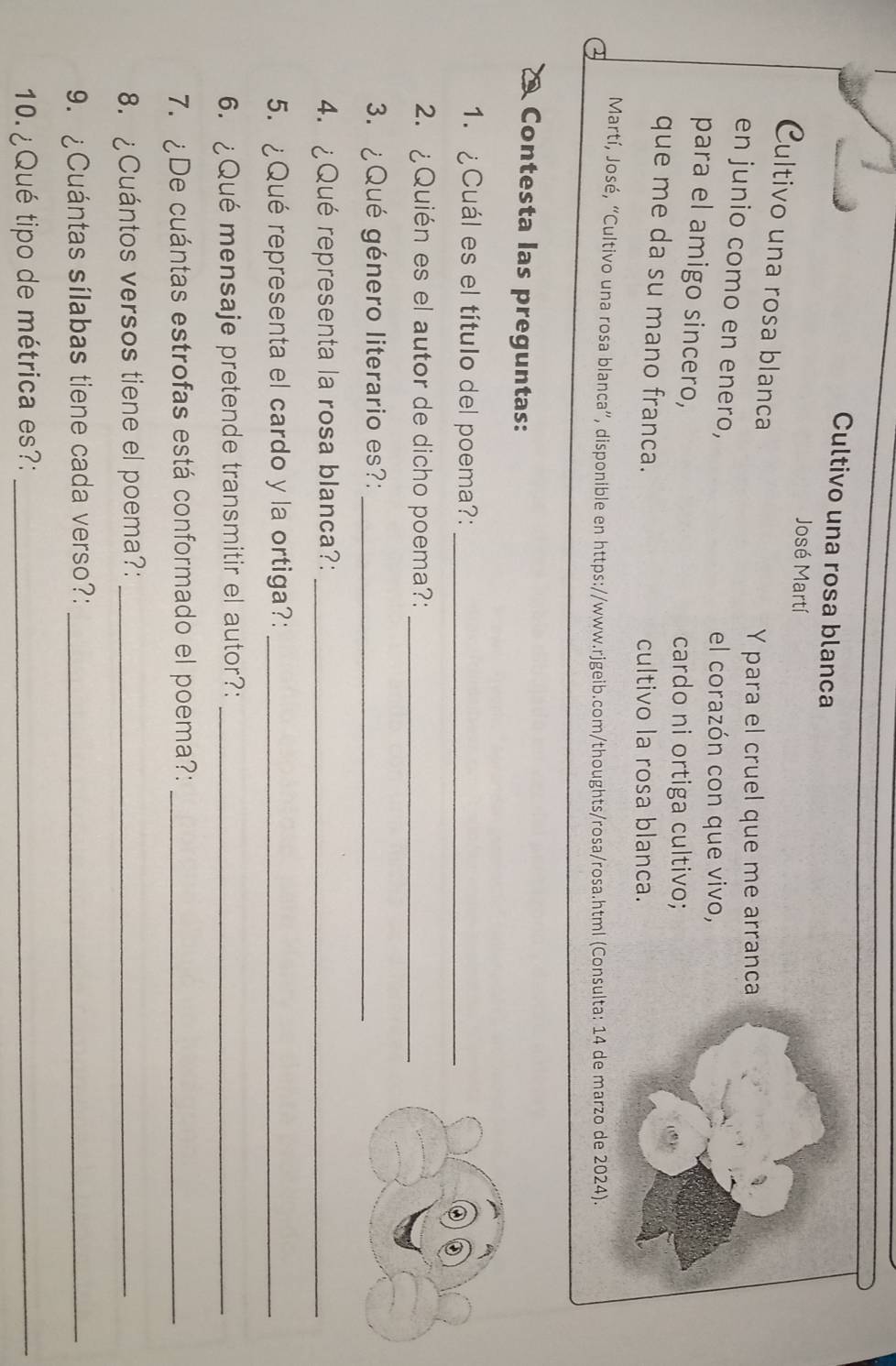 Cultivo una rosa blanca 
José Martí 
Cultivo una rosa blanca 
Y para el cruel que me arranca 
en junio como en enero, 
el corazón con que vivo, 
para el amigo sincero, 
cardo ni ortiga cultivo; 
que me da su mano franca. 
cultivo la rosa blanca. 
Martí, José, “Cultivo una rosa blanca”, disponible en https://www.rjgeib.com/thoughts/rosa/rosa.html (Consulta: 14 de marzo de 2024). 
Contesta las preguntas: 
1. ¿Cuál es el título del poema?:_ 
2. ¿Quién es el autor de dicho poema?:_ 
3. ¿Qué género literario es?:_ 
4. ¿Qué representa la rosa blanca?:_ 
5. ¿Qué representa el cardo y la ortiga?:_ 
6. ¿Qué mensaje pretende transmitir el autor?:_ 
7. ¿De cuántas estrofas está conformado el poema?:_ 
8. ¿Cuántos versos tiene el poema?:_ 
9. ¿Cuántas sílabas tiene cada verso?:_ 
10. ¿Qué tipo de métrica es?:_