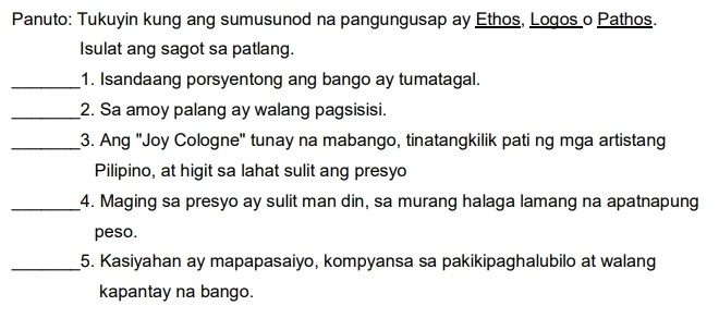 Panuto: Tukuyin kung ang sumusunod na pangungusap ay Ethos, Logos o Pathos. 
Isulat ang sagot sa patlang. 
_1. Isandaang porsyentong ang bango ay tumatagal. 
_2. Sa amoy palang ay walang pagsisisi. 
_3. Ang "Joy Cologne" tunay na mabango, tinatangkilik pati ng mga artistang 
Pilipino, at higit sa lahat sulit ang presyo 
_4. Maging sa presyo ay sulit man din, sa murang halaga lamang na apatnapung 
peso. 
_5. Kasiyahan ay mapapasaiyo, kompyansa sa pakikipaghalubilo at walang 
kapantay na bango.