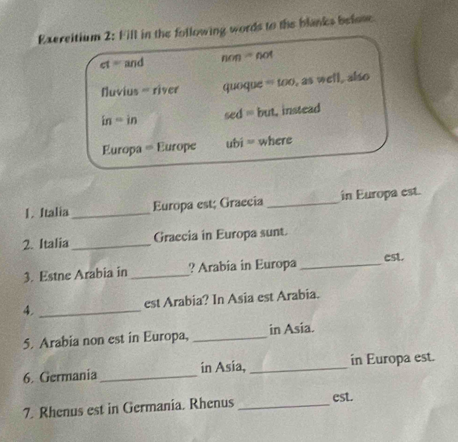 Exercitium 2: Fill in the following words to the blanks befose 
c1 = and non- not 
Nuvius = river quoque = too, as well, also 
in = in sed = but, instead 
Europa = Europe ubi = where 
1. Italia_ Europa est; Graecia _in Europa est. 
2. Italia _Graccia in Europa sunt. 
3. Estne Arabia in _?Arabia in Europa_ 
est. 
4, _est Arabia? In Asia est Arabia. 
5. Arabia non est in Europa, _in Asia. 
6. Germania_ in Asía, _in Europa est. 
7. Rhenus est in Germania. Rhenus _est.