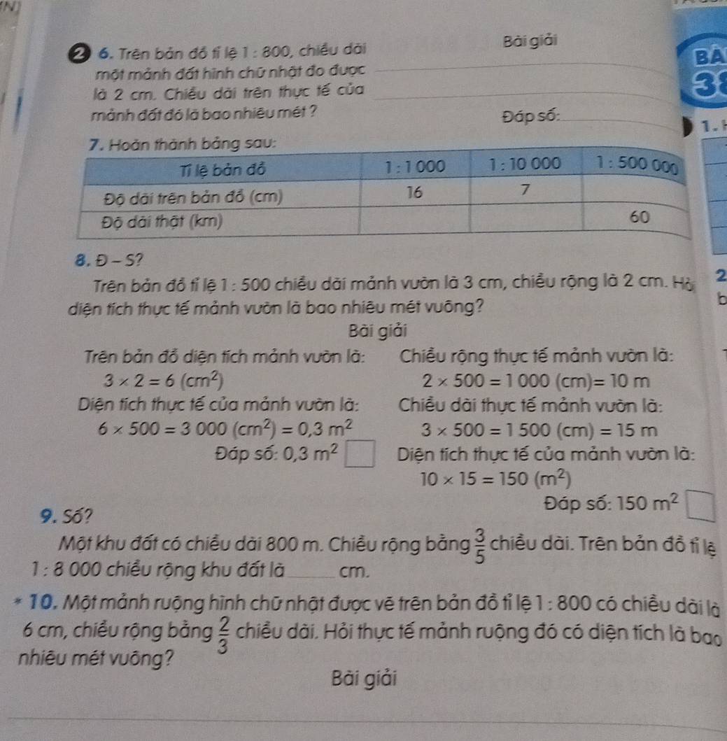 2 6. Trên bản đồ tỉ lệ 1:800 , chiều dài Bài giải
BA
một mảnh đất hình chữ nhật đo được_
là 2 cm. Chiều dài trên thực tế của __3
mảnh đất đó là bao nhiêu mét ?
Đáp số:_
1.
8. Đ - S?
Trên bản đồ tỉ lệ 1:500 chiều dài mảnh vườn là 3 cm, chiều rộng là 2 cm. Hà 2
diện tích thực tế mảnh vườn là bao nhiêu mét vuông?
b
Bài giải
Trên bản đổ diện tích mảnh vườn là:  Chiều rộng thực tế mảnh vườn là:
3* 2=6(cm^2)
2* 500=1000(cm)=10m
Diện tích thực tế của mảnh vườn là:  Chiều dài thực tế mảnh vườn là:
6* 500=3000(cm^2)=0,3m^2 3* 500=1500(cm)=15m
Đáp số: 0,3m^2 | Diện tích thực tế của mảnh vườn là:
10* 15=150(m^2)
9. Số?
Đáp số: 150m^2
Một khu đất có chiều dài 800 m. Chiều rộng bằng  3/5  chiều dài. Trên bản đồ tỉ lệ
1:8 000 chiều rộng khu đất là _cm.
10. Một mảnh ruộng hình chữ nhật được vẽ trên bản đồ tỉ lệ 1:800 có chiều dài là
6 cm, chiều rộng bằng  2/3  chiều dài. Hỏi thực tế mảnh ruộng đó có diện tích là bao
nhiêu mét vuông?
Bài giải
_
_