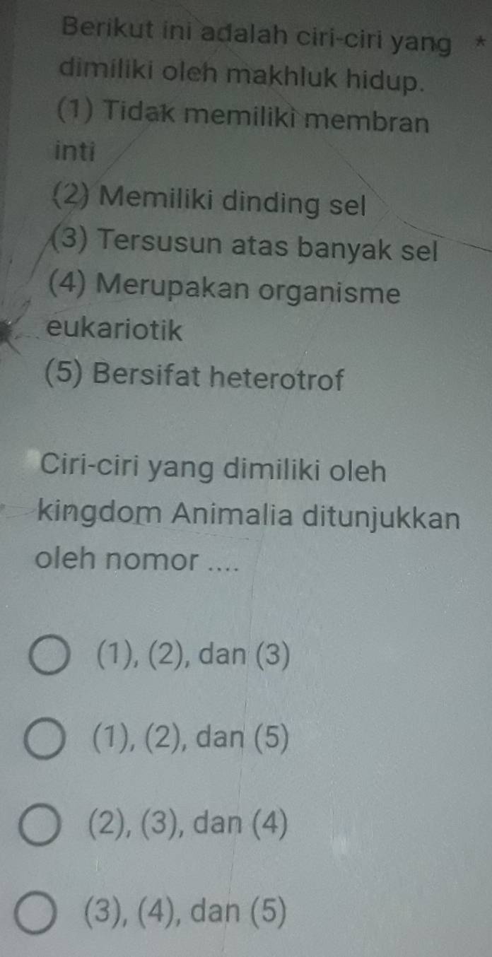 Berikut ini adalah ciri-ciri yang *
dimiliki oleh makhluk hidup.
(1) Tidak memiliki membran
inti
(2) Memiliki dinding sel
(3) Tersusun atas banyak sel
(4) Merupakan organisme
eukariotik
(5) Bersifat heterotrof
Ciri-ciri yang dimiliki oleh
kingdom Animalia ditunjukkan
oleh nomor ....
(1), (2), ), dan (3)
(1), (2), dan (5)
(2), (3), , dan (4)
(3), (4), dan (5)