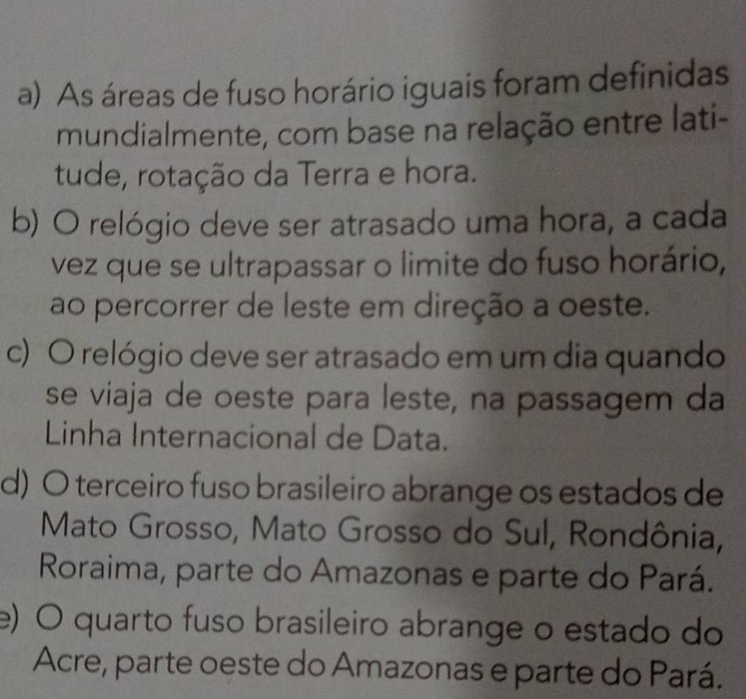 As áreas de fuso horário iguais foram definidas
mundialmente, com base na relação entre lati-
tude, rotação da Terra e hora.
b) O relógio deve ser atrasado uma hora, a cada
vez que se ultrapassar o limite do fuso horário,
ao percorrer de leste em direção a oeste.
c) O relógio deve ser atrasado em um dia quando
se viaja de oeste para leste, na passagem da
Linha Internacional de Data.
d) O terceiro fuso brasileiro abrange os estados de
Mato Grosso, Mato Grosso do Sul, Rondônia,
Roraima, parte do Amazonas e parte do Pará.
e) O quarto fuso brasileiro abrange o estado do
Acre, parte oeste do Amazonas e parte do Pará.