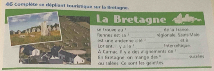 Complète ce dépliant touristique sur la Bretagne. 
a Bretagne 
_ 
e trouve au ' de la France. 
ennes est sa ² _régionale. Saint-Malo 
est une ancienne cité _et à 
Lorient, il y a le" _Interceltique. 
Carnac, il y a des alignements de "_ 
En Bretagne, on mange des º _sucrées 
ou salées. Ce sont les galettes.