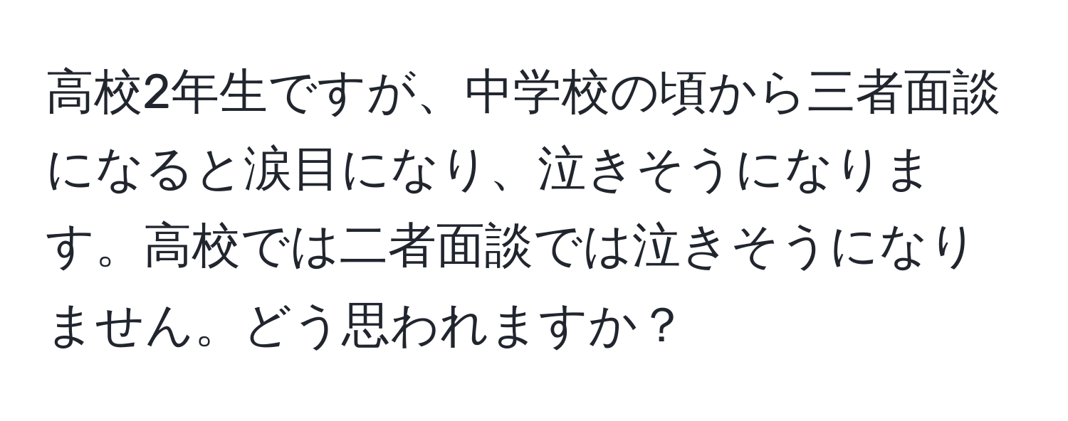 高校2年生ですが、中学校の頃から三者面談になると涙目になり、泣きそうになります。高校では二者面談では泣きそうになりません。どう思われますか？