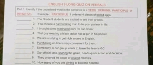 ENGLISH 9 LONG QUIZ ON VERBALS 
Part 1. Identify if the underlined word in the sentence is a VERB _ GERUND. PARTICIPLE or 
INEINITIVE. Example : PARTICIPLE I ordered 4 pieces of boiled eggs. 
_1. The Grade 9 students are excited to see their grades. 
_2. You choose a hardworking man to be your partner in life. 
_3. I brought some marinated pork for our dinner. 
_4. That guy wearing a black jacket has a gun in his pocket. 
_5. We are studying to get high scores in English. 
_6. Purchasing on line is very convenient for them. 
_7. Somebody in our group wants to leave the team's GC. 
_8. Our official task, scoring the game, needs quick action and decision. 
_9. They ordered 10 boxes of coated mallows. 
_10. How many of you are aiming to become honors?