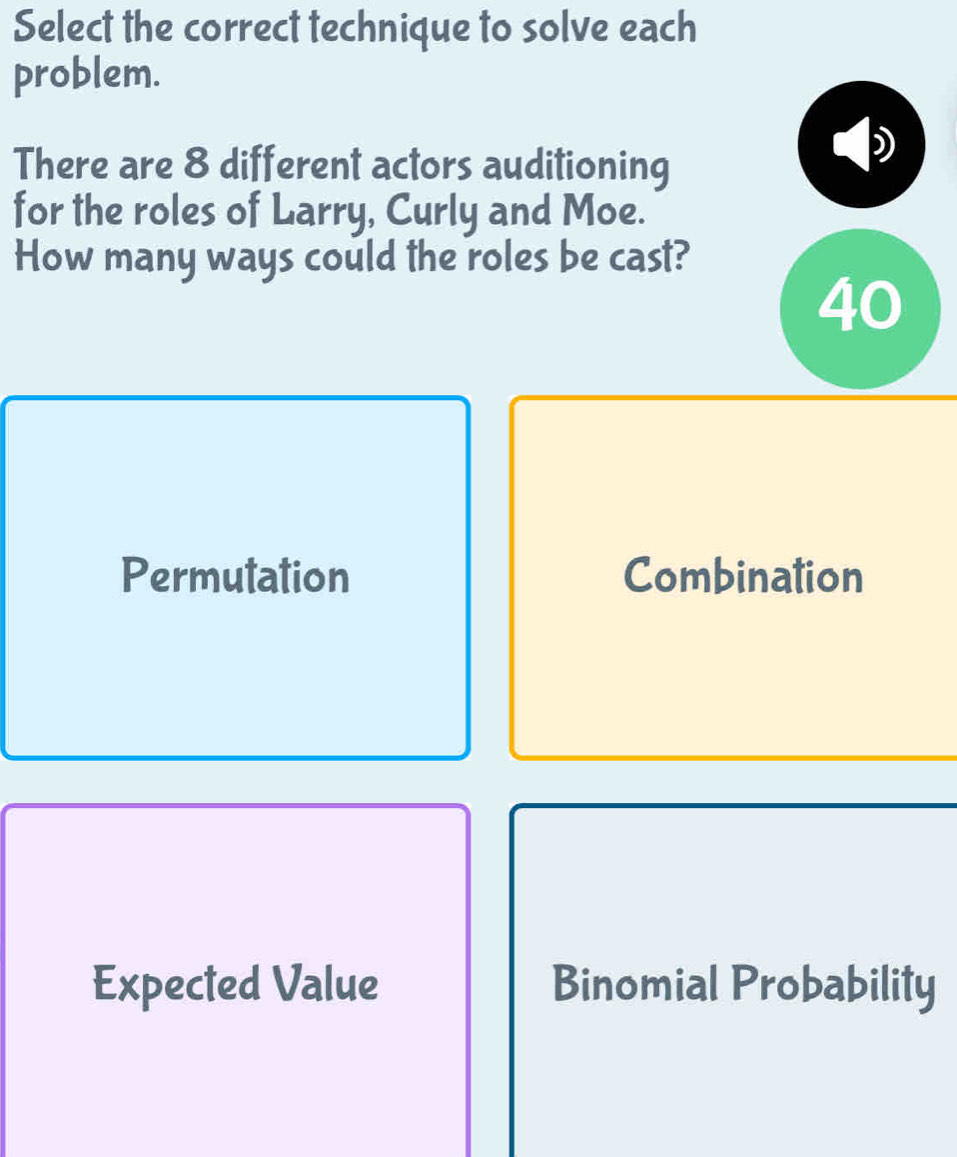 Select the correct technique to solve each
problem.
There are 8 different actors auditioning
for the roles of Larry, Curly and Moe.
How many ways could the roles be cast?
40
Permutation Combination
Expected Value Binomial Probability