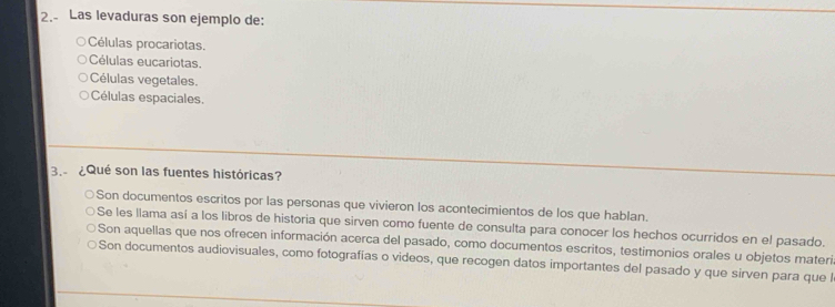 2.- Las levaduras son ejemplo de:
Células procariotas.
Células eucariotas.
Células vegetales.
Células espaciales.
3. ¿Qué son las fuentes históricas?
Son documentos escritos por las personas que vivieron los acontecimientos de los que hablan.
Se les llama así a los libros de historia que sirven como fuente de consulta para conocer los hechos ocurridos en el pasado.
Son aquellas que nos ofrecen información acerca del pasado, como documentos escritos, testimonios orales u objetos materi
Son documentos audiovisuales, como fotografías o videos, que recogen datos importantes del pasado y que sirven para que l