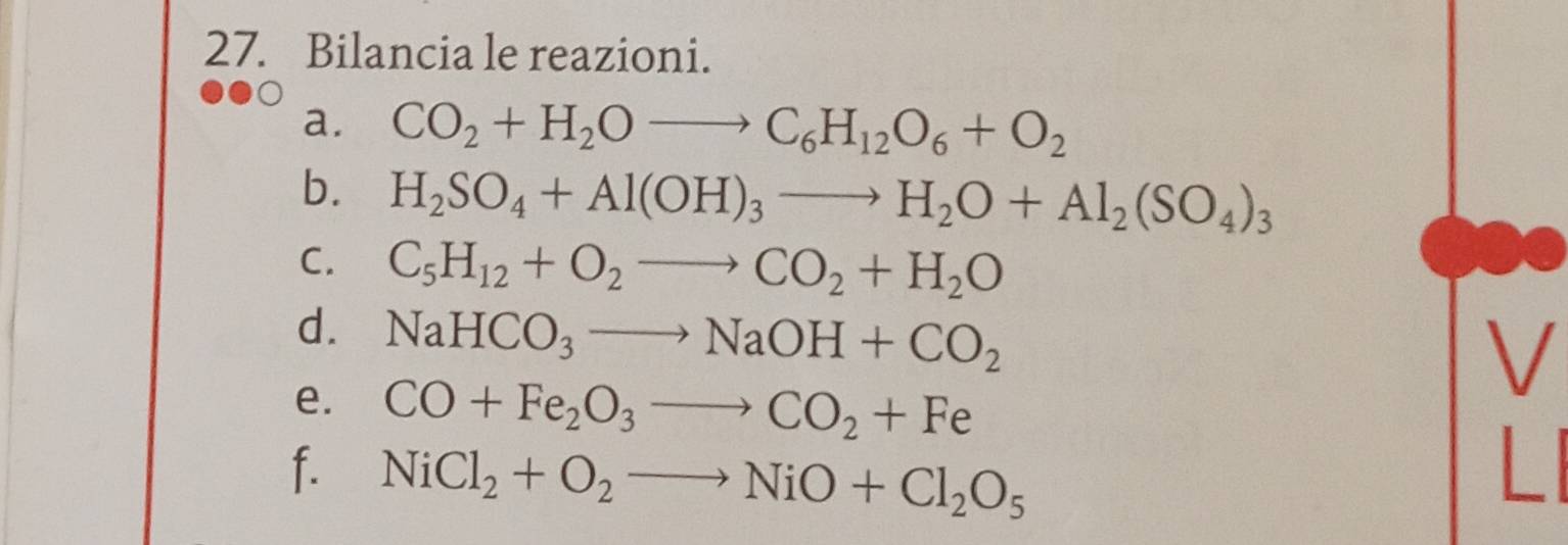 Bilancia le reazioni. 
a. CO_2+H_2Oto C_6H_12O_6+O_2
b. H_2SO_4+Al(OH)_3to H_2O+Al_2(SO_4)_3
C. C_5H_12+O_2to CO_2+H_2O
d. NaHCO_3to NaOH+CO_2
V 
e. CO+Fe_2O_3to CO_2+Fe
f. NiCl_2+O_2to NiO+Cl_2O_5 L