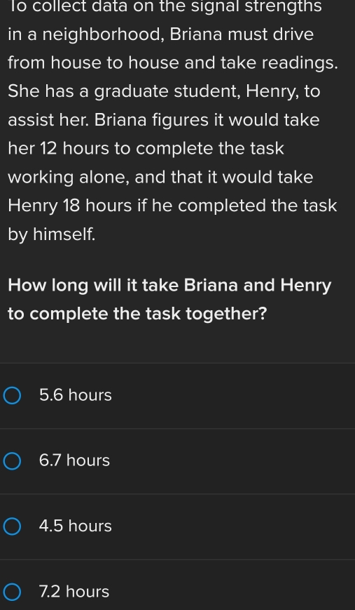 To collect data on the signal strengths
in a neighborhood, Briana must drive
from house to house and take readings.
She has a graduate student, Henry, to
assist her. Briana figures it would take
her 12 hours to complete the task
working alone, and that it would take
Henry 18 hours if he completed the task
by himself.
How long will it take Briana and Henry
to complete the task together?
5. 6 hours
6.7 hours
4.5 hours
7.2 hours