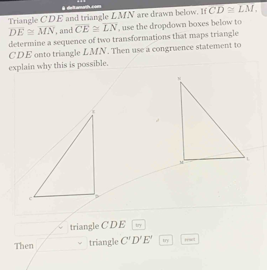 A deltamath.com 
Triangle CDE and triangle LMN are drawn below. If overline CD≌ overline LM,
overline DE≌ overline MN , and overline CE≌ overline LN , use the dropdown boxes below to 
determine a sequence of two transformations that maps triangle
CDE onto triangle LMN. Then use a congruence statement to 
explain why this is possible. 
triangle CDE try 
Then triangle C'D'E' try reset